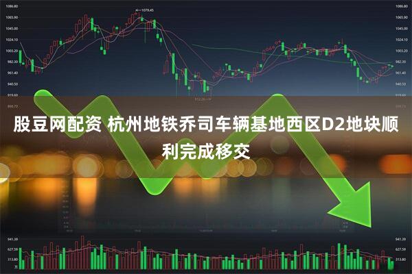 股豆网配资 杭州地铁乔司车辆基地西区D2地块顺利完成移交