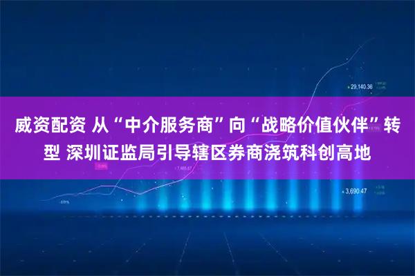 威资配资 从“中介服务商”向“战略价值伙伴”转型 深圳证监局引导辖区券商浇筑科创高地