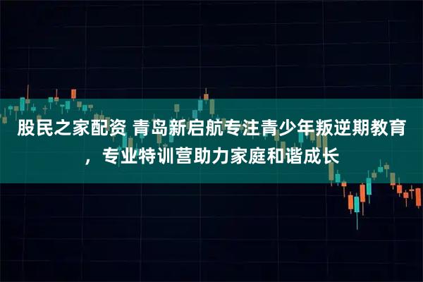 股民之家配资 青岛新启航专注青少年叛逆期教育，专业特训营助力家庭和谐成长
