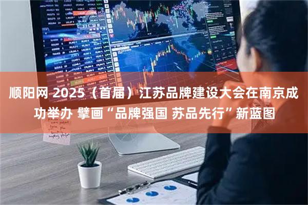 顺阳网 2025（首届）江苏品牌建设大会在南京成功举办 擘画“品牌强国 苏品先行”新蓝图