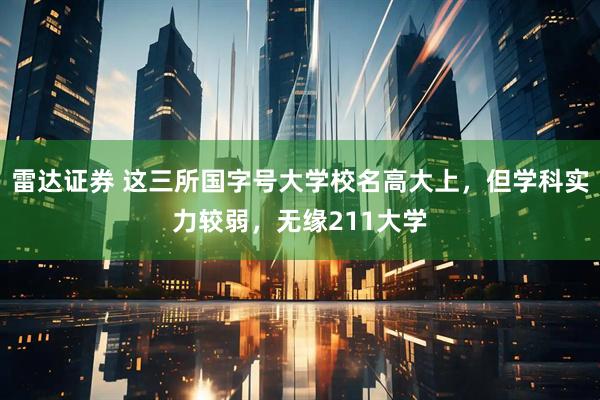 雷达证券 这三所国字号大学校名高大上，但学科实力较弱，无缘211大学