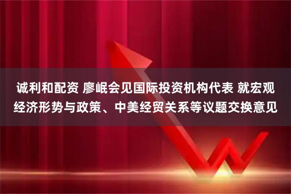 诚利和配资 廖岷会见国际投资机构代表 就宏观经济形势与政策、中美经贸关系等议题交换意见