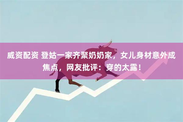 威资配资 登姑一家齐聚奶奶家，女儿身材意外成焦点，网友批评：穿的太露！