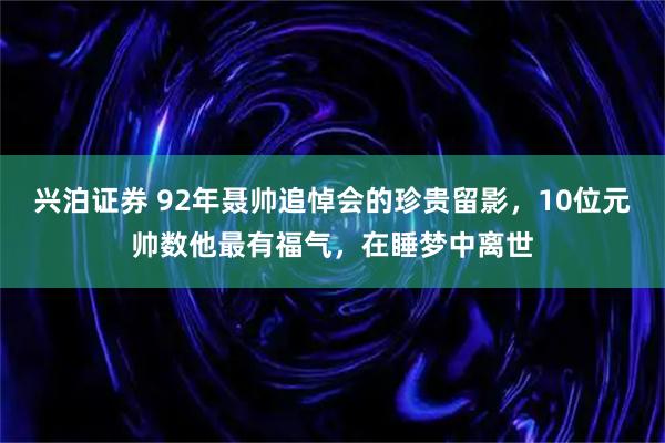 兴泊证券 92年聂帅追悼会的珍贵留影，10位元帅数他最有福气，在睡梦中离世