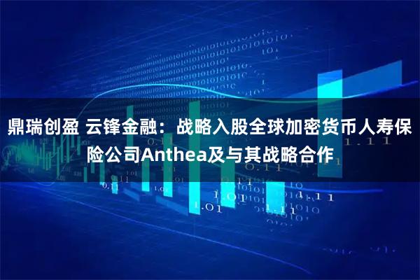 鼎瑞创盈 云锋金融：战略入股全球加密货币人寿保险公司Anthea及与其战略合作