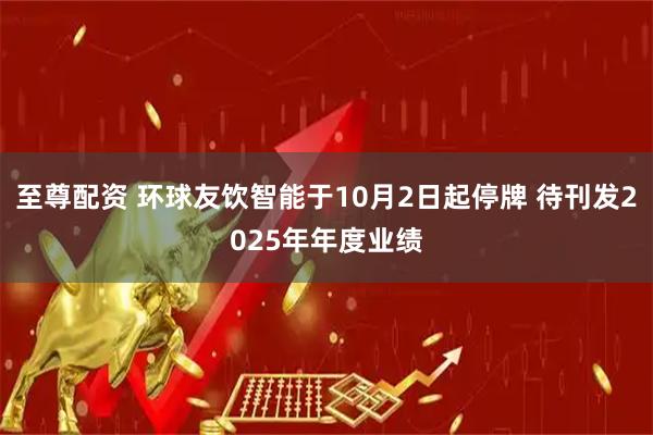 至尊配资 环球友饮智能于10月2日起停牌 待刊发2025年年度业绩
