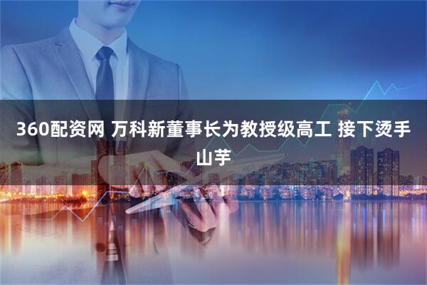 360配资网 万科新董事长为教授级高工 接下烫手山芋