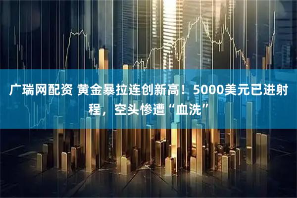 广瑞网配资 黄金暴拉连创新高！5000美元已进射程，空头惨遭“血洗”