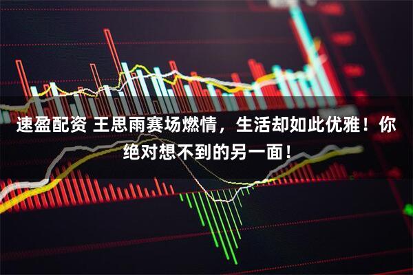 速盈配资 王思雨赛场燃情，生活却如此优雅！你绝对想不到的另一面！