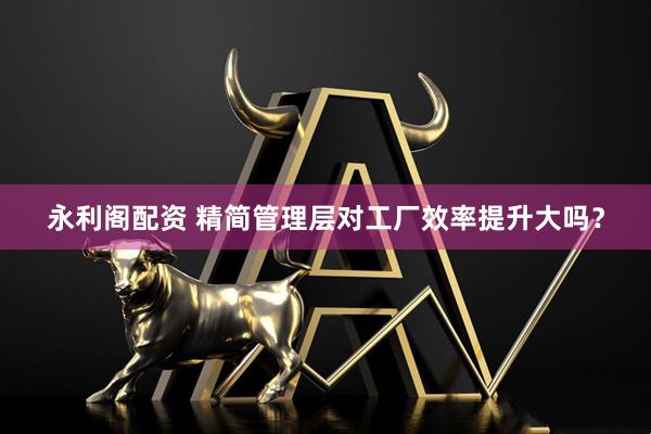 永利阁配资 精简管理层对工厂效率提升大吗？