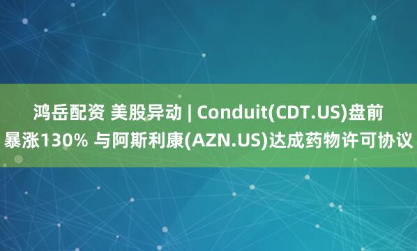 鸿岳配资 美股异动 | Conduit(CDT.US)盘前暴涨130% 与阿斯利康(AZN.US)达成药物许可协议