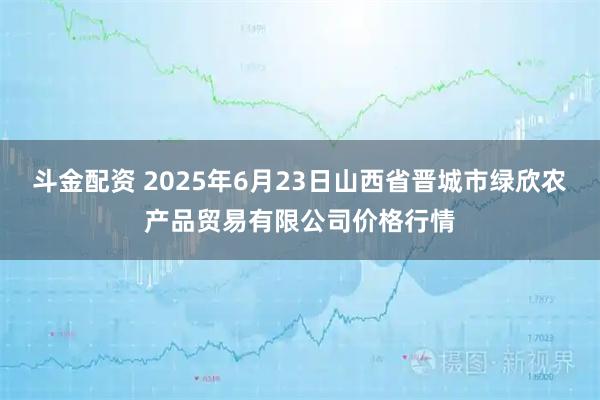 斗金配资 2025年6月23日山西省晋城市绿欣农产品贸易有限公司价格行情