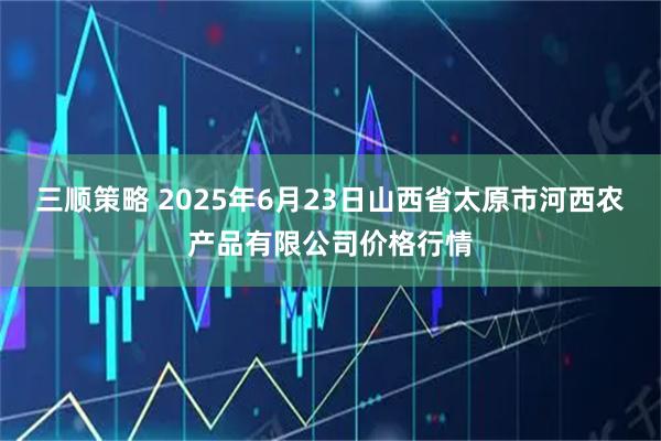 三顺策略 2025年6月23日山西省太原市河西农产品有限公司价格行情