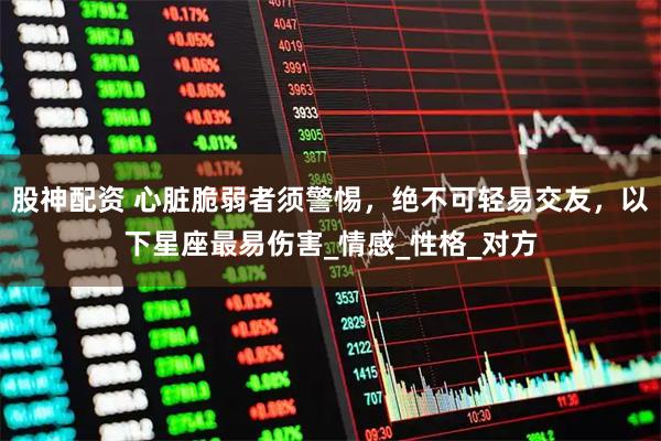 股神配资 心脏脆弱者须警惕，绝不可轻易交友，以下星座最易伤害_情感_性格_对方