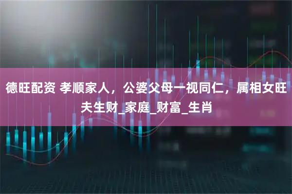 德旺配资 孝顺家人，公婆父母一视同仁，属相女旺夫生财_家庭_财富_生肖