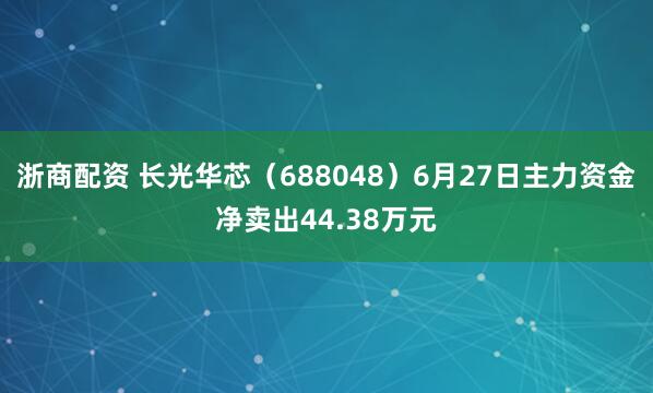 浙商配资 长光华芯（688048）6月27日主力资金净卖出44.38万元