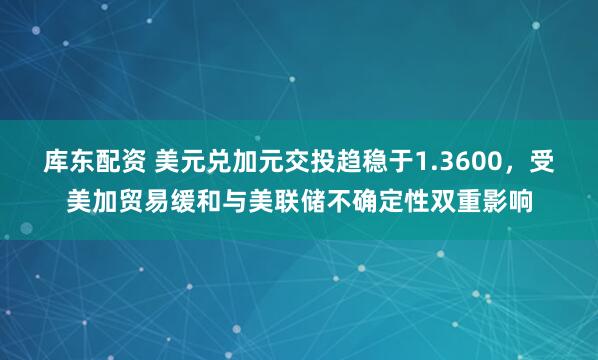 库东配资 美元兑加元交投趋稳于1.3600，受美加贸易缓和与美联储不确定性双重影响