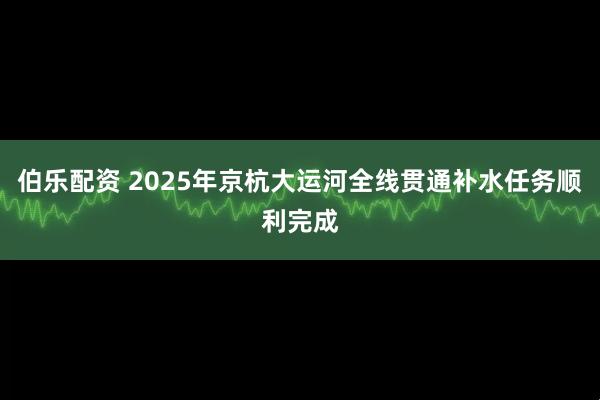 伯乐配资 2025年京杭大运河全线贯通补水任务顺利完成