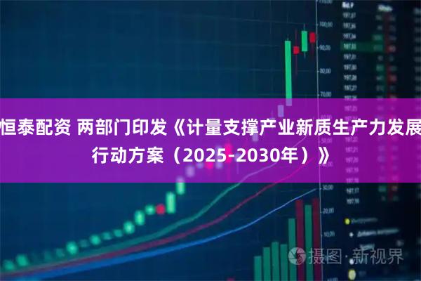 恒泰配资 两部门印发《计量支撑产业新质生产力发展行动方案(2025-2030年)》