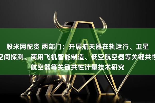 股米网配资 两部门:开展航天器在轨运行、卫星遥感与通信、空间探测、商用飞机智能制造、低空航空器等关键共性计量技术研究