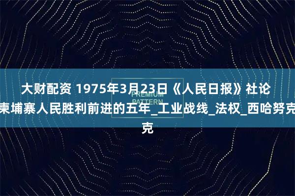 大财配资 1975年3月23日《人民日报》社论 柬埔寨人民胜利前进的五年_工业战线_法权_西哈努克