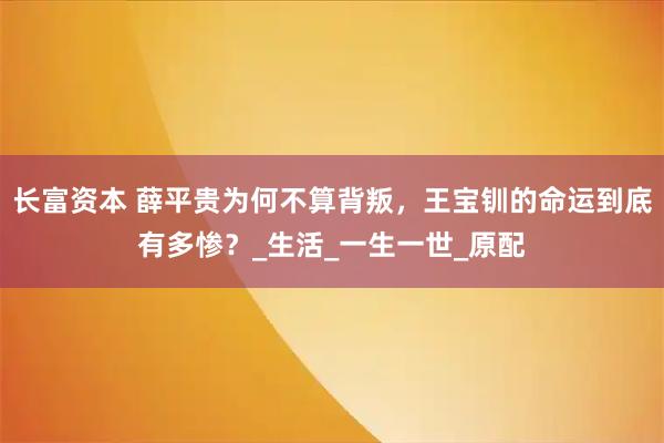 长富资本 薛平贵为何不算背叛，王宝钏的命运到底有多惨？_生活_一生一世_原配