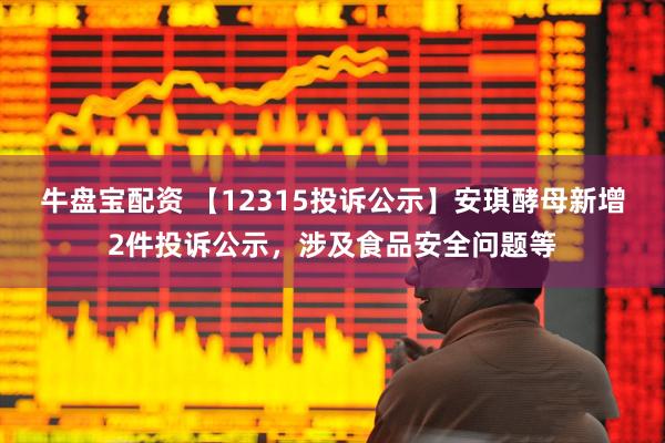 牛盘宝配资 【12315投诉公示】安琪酵母新增2件投诉公示,涉及食品安全问题等