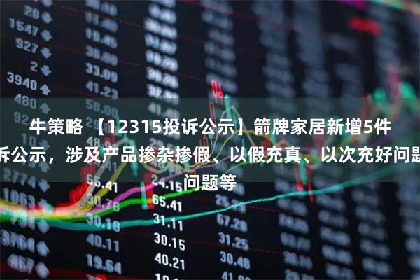 牛策略 【12315投诉公示】箭牌家居新增5件投诉公示，涉及产品掺杂掺假、以假充真、以次充好问题等