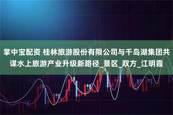 掌中宝配资 桂林旅游股份有限公司与千岛湖集团共谋水上旅游产业升级新路径_景区_双方_江明霞