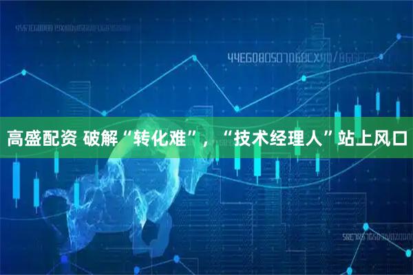 高盛配资 破解“转化难”，“技术经理人”站上风口