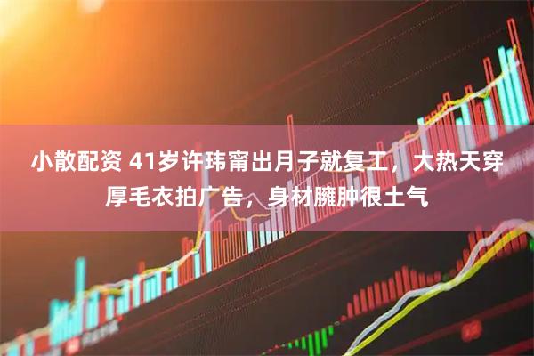 小散配资 41岁许玮甯出月子就复工，大热天穿厚毛衣拍广告，身材臃肿很土气