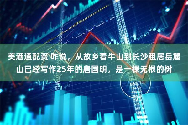 美港通配资 咋说,从故乡看牛山到长沙租居岳麓山已经写作25年的唐国明,是一棵无根的树