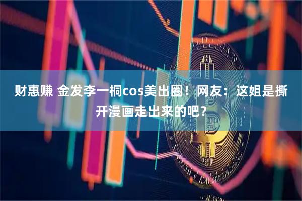 财惠赚 金发李一桐cos美出圈！网友：这姐是撕开漫画走出来的吧？
