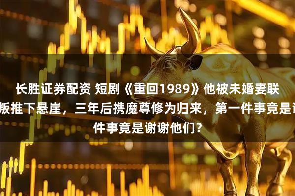 长胜证券配资 短剧《重回1989》他被未婚妻联手兄弟背叛推下悬崖,三年后携魔尊修为归来,第一件事竟是谢谢他们?