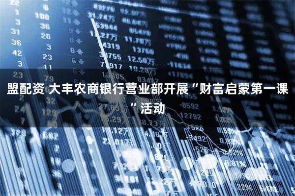 盟配资 大丰农商银行营业部开展“财富启蒙第一课”活动