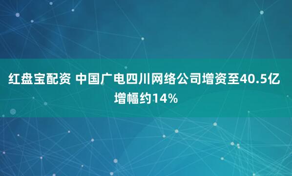 红盘宝配资 中国广电四川网络公司增资至40.5亿 增幅约14%