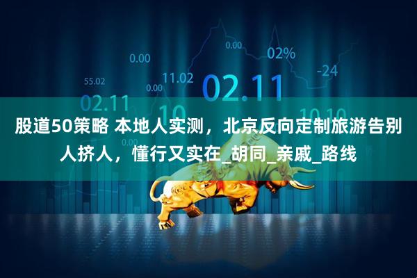 股道50策略 本地人实测,北京反向定制旅游告别人挤人,懂行又实在_胡同_亲戚_路线