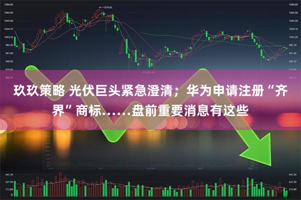 玖玖策略 光伏巨头紧急澄清；华为申请注册“齐界”商标……盘前重要消息有这些